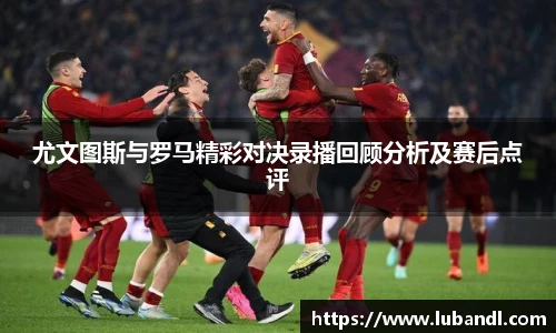 尤文图斯与罗马精彩对决录播回顾分析及赛后点评